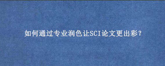 如何通过专业润色让SCI论文更出彩？