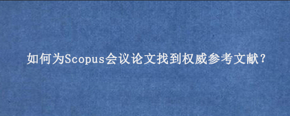 如何为Scopus会议论文找到权威参考文献？