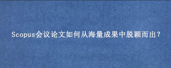 Scopus会议论文如何从海量成果中脱颖而出？