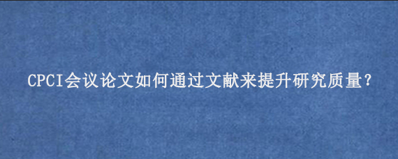 CPCI会议论文如何通过文献来提升研究质量？
