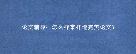 论文辅导：怎么样来打造完美论文‌？