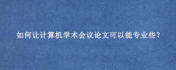 如何让计算机学术会议论文‌可以能专业些？
