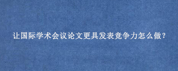 让国际学术会议论文更具发表竞争力怎么做？