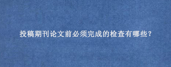 投稿期刊论文前必须完成的检查‌有哪些？