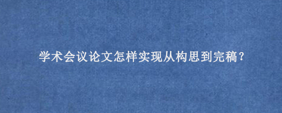 学术会议论文怎样实现从构思到完稿？