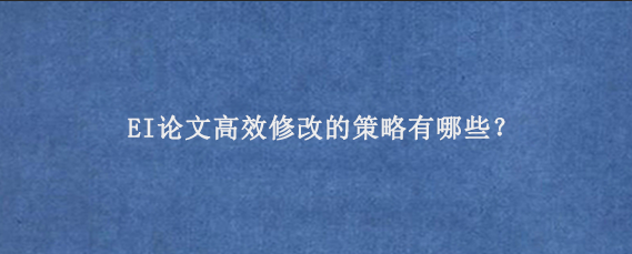EI论文高效修改的策略有哪些？