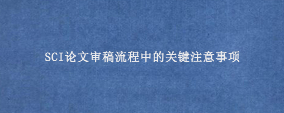 SCI论文审稿流程中的关键注意事项