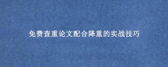 免费查重论文配合降重的实战技巧‌