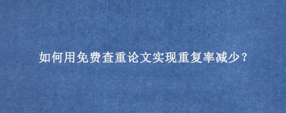 如何用免费查重论文实现重复率减少？‌