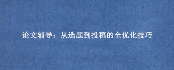 论文辅导：从选题到投稿的全优化技巧