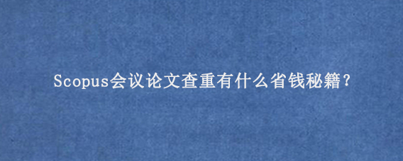Scopus会议论文查重有什么省钱秘籍？