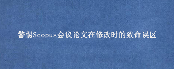 警惕Scopus会议论文在修改时的致命误区