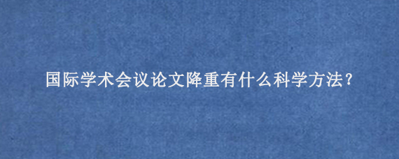 国际学术会议论文降重有什么科学方法？