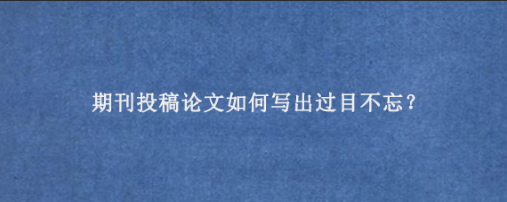 期刊投稿论文如何写出过目不忘？