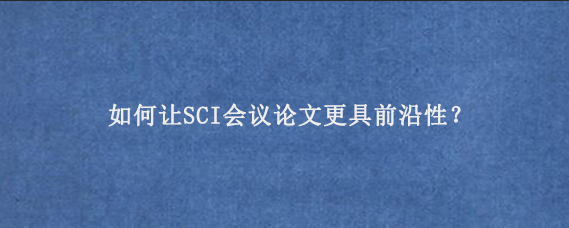 如何让SCI会议论文更具前沿性？