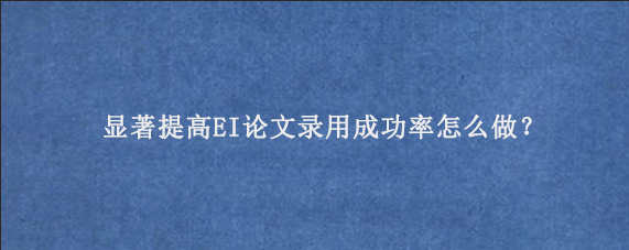 显著提高EI论文录用成功率怎么做？