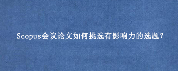 Scopus会议论文如何挑选有影响力的选题？