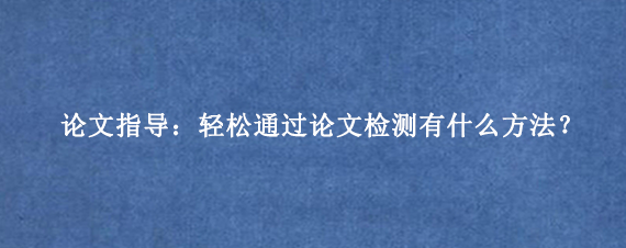 论文指导：轻松通过论文检测‌有什么方法？