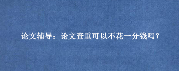 论文辅导：论文查重可以不花一分钱吗？