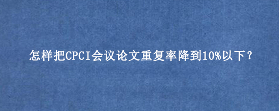 怎样把CPCI会议论文重复率降到10%以下‌？