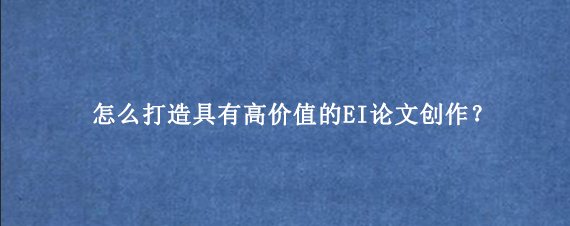 怎么打造具有高价值的EI论文创作？