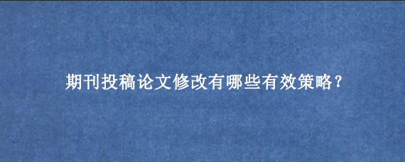 期刊投稿论文修改有哪些有效策略？