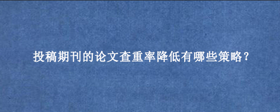 投稿期刊的论文查重率降低有哪些策略？