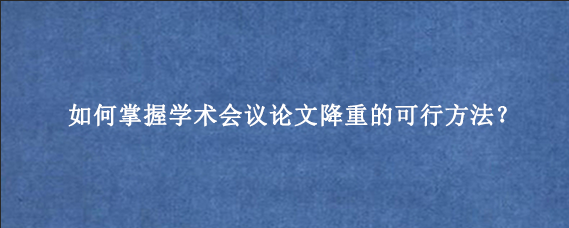 如何掌握学术会议论文降重的可行方法？