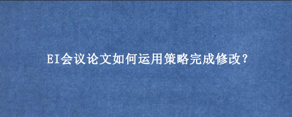 EI会议论文如何运用策略完成修改？