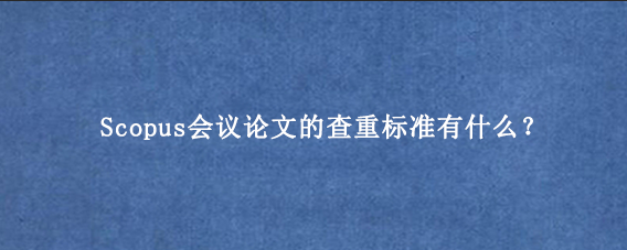 Scopus会议论文的查重标准有什么？