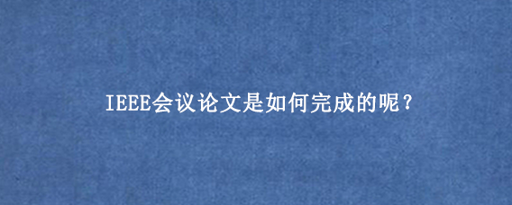IEEE会议论文是如何完成的呢？