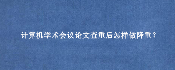 计算机学术会议论文查重后怎样做降重？