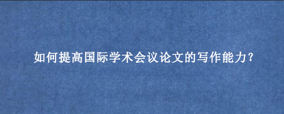 如何提高国际学术会议论文的写作能力？
