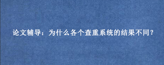 论文辅导：为什么各个查重系统的结果不同？