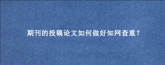 期刊的投稿论文如何做好知网查重？