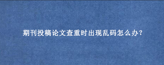 期刊投稿论文查重时出现乱码怎么办？