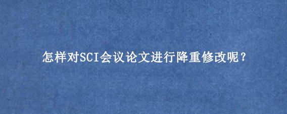 怎样对SCI会议论文进行降重修改呢？