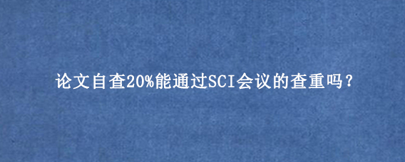 论文自查20%能通过SCI会议的查重吗？