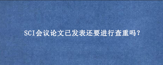 SCI会议论文已发表还要进行查重吗？