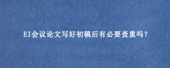 EI会议论文写好初稿后有必要查重吗？