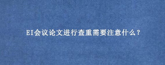 EI会议论文进行查重需要注意什么？