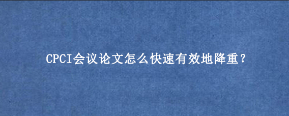 CPCI会议论文怎么快速有效地降重？