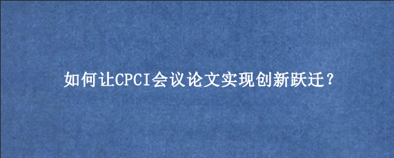 如何让CPCI会议论文‌实现创新跃迁？