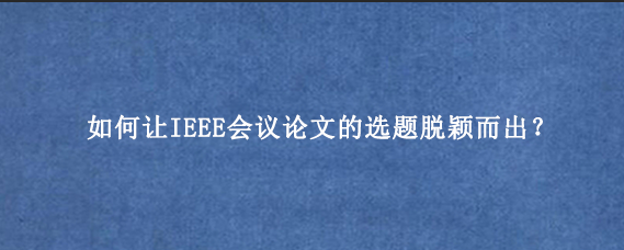 如何让IEEE会议论文‌的选题脱颖而出？