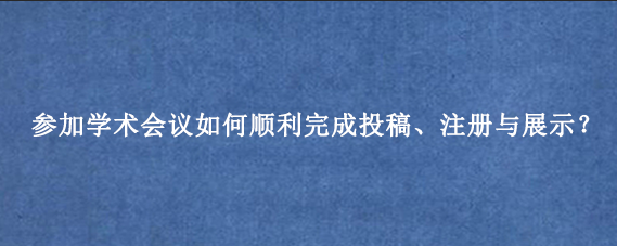 参加学术会议如何顺利完成投稿、注册与展示？