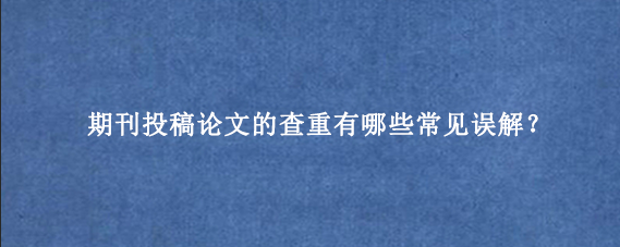 期刊投稿论文的查重有哪些常见误解？