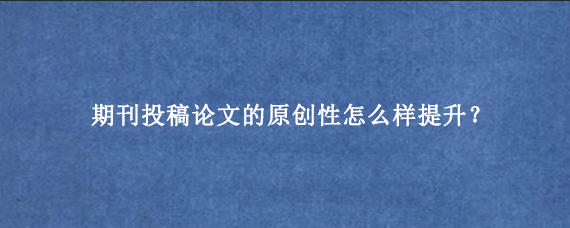 期刊投稿论文的原创性怎么样提升？