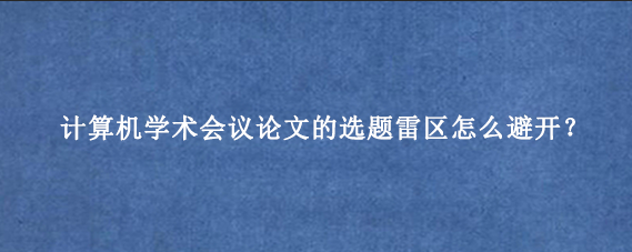 计算机学术会议论文的选题雷区怎么避开？