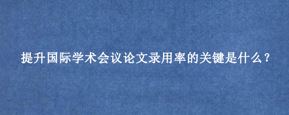 提升国际学术会议论文录用率的关键是什么？