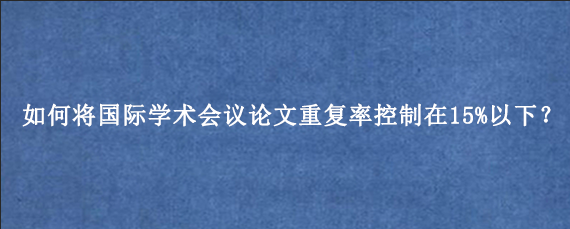 如何将国际学术会议论文重复率控制在15%以下？